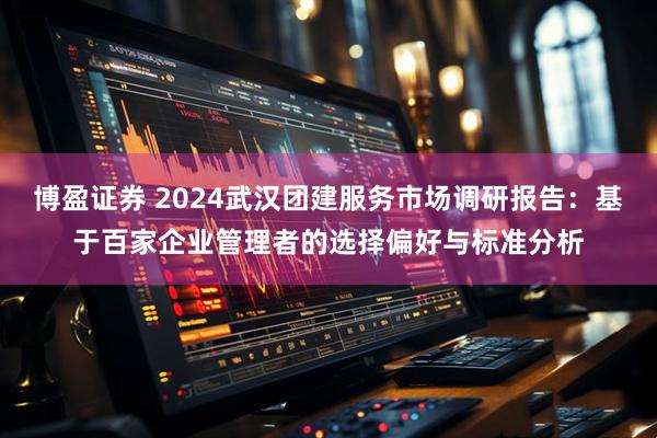 博盈证券 2024武汉团建服务市场调研报告：基于百家企业管理者的选择偏好与标准分析