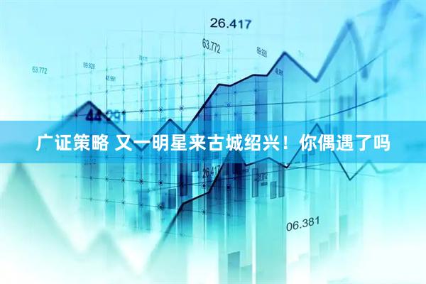 广证策略 又一明星来古城绍兴!你偶遇了吗