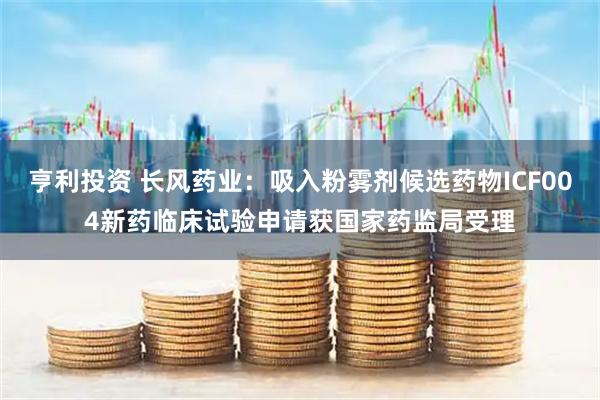 亨利投资 长风药业：吸入粉雾剂候选药物ICF004新药临床试验申请获国家药监局受理