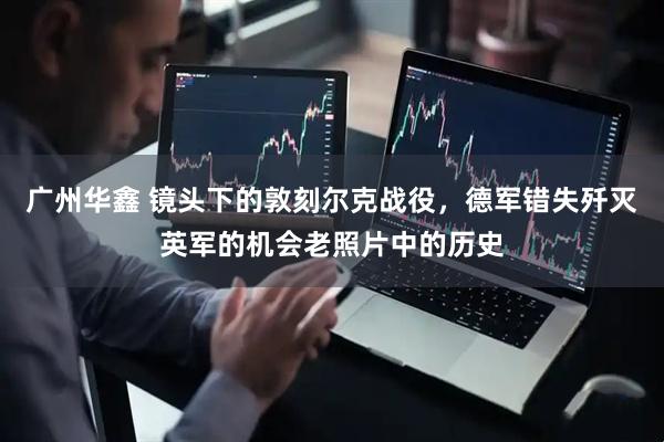 广州华鑫 镜头下的敦刻尔克战役，德军错失歼灭英军的机会老照片中的历史