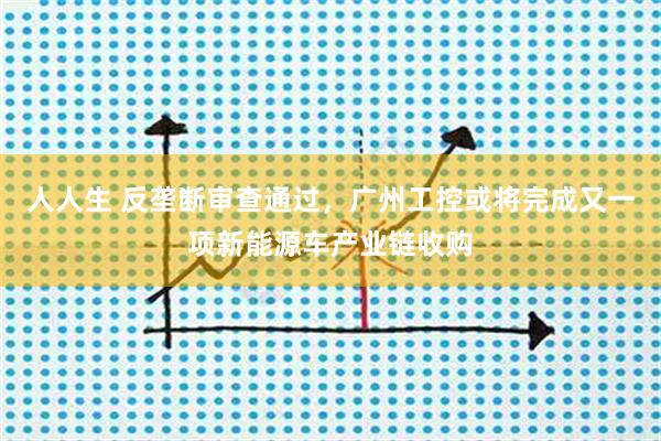 人人生 反垄断审查通过，广州工控或将完成又一项新能源车产业链收购