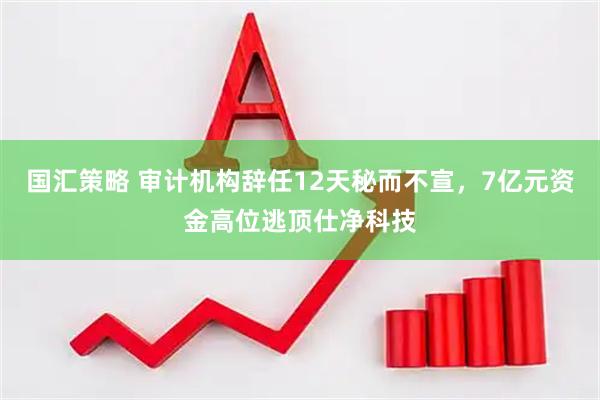 国汇策略 审计机构辞任12天秘而不宣，7亿元资金高位逃顶仕净科技
