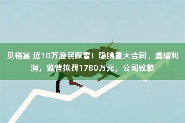 贝格富 近10万股民踩雷！隐瞒重大合同、虚增利润，监管拟罚1780万元，公司致歉