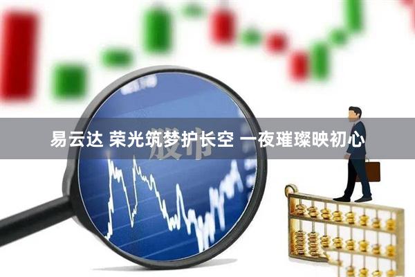易云达 荣光筑梦护长空 一夜璀璨映初心