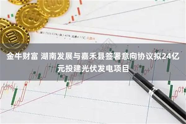 金牛财富 湖南发展与嘉禾县签署意向协议拟24亿元投建光伏发电项目