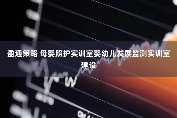 盈通策略 母婴照护实训室婴幼儿发展监测实训室建设