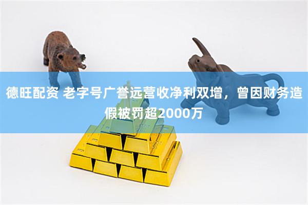 德旺配资 老字号广誉远营收净利双增，曾因财务造假被罚超2000万