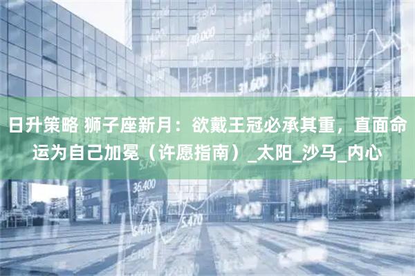 日升策略 狮子座新月：欲戴王冠必承其重，直面命运为自己加冕（许愿指南）_太阳_沙马_内心