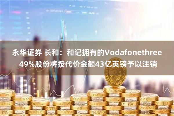 永华证券 长和：和记拥有的Vodafonethree 49%股份将按代价金额43亿英镑予以注销