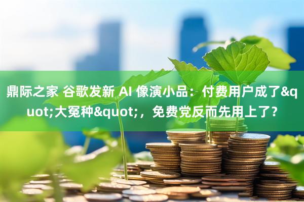 鼎际之家 谷歌发新 AI 像演小品：付费用户成了"大冤种"，免费党反而先用上了？