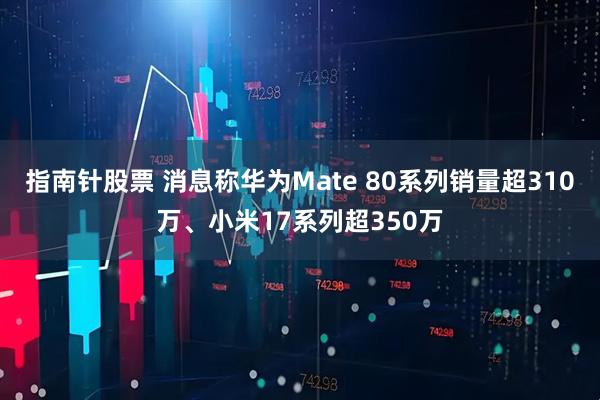 指南针股票 消息称华为Mate 80系列销量超310万、小米17系列超350万