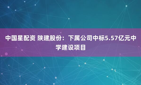 中国星配资 陕建股份：下属公司中标5.57亿元中学建设项目